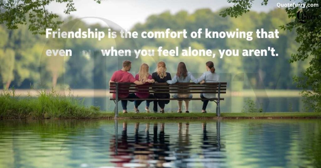 Friendship is the comfort of knowing that even when you feel alone, you aren’t.