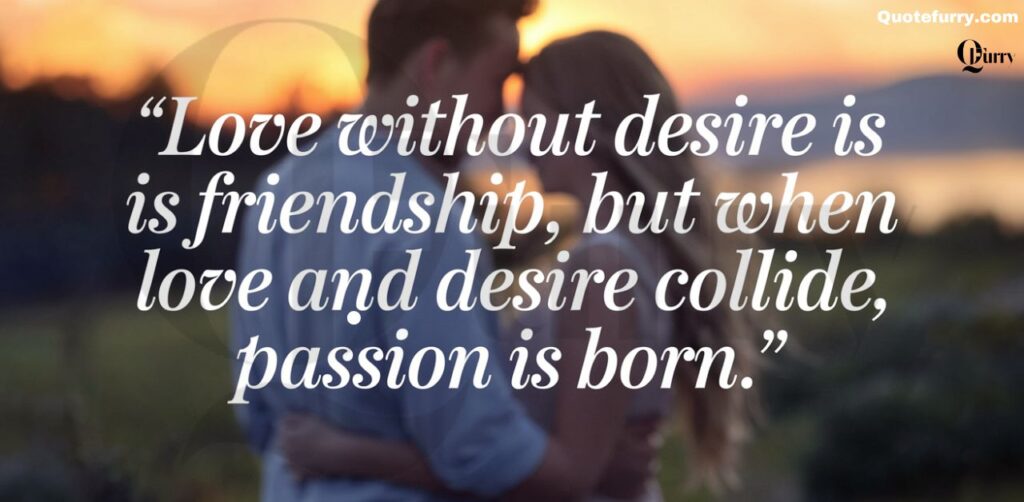 Love without desire is friendship, but when love and desire collide, passion is born.