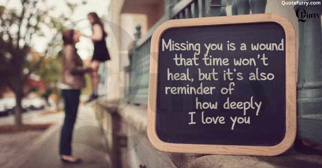 Missing you is a wound that time won’t heal, but it’s also a reminder of how deeply I love you