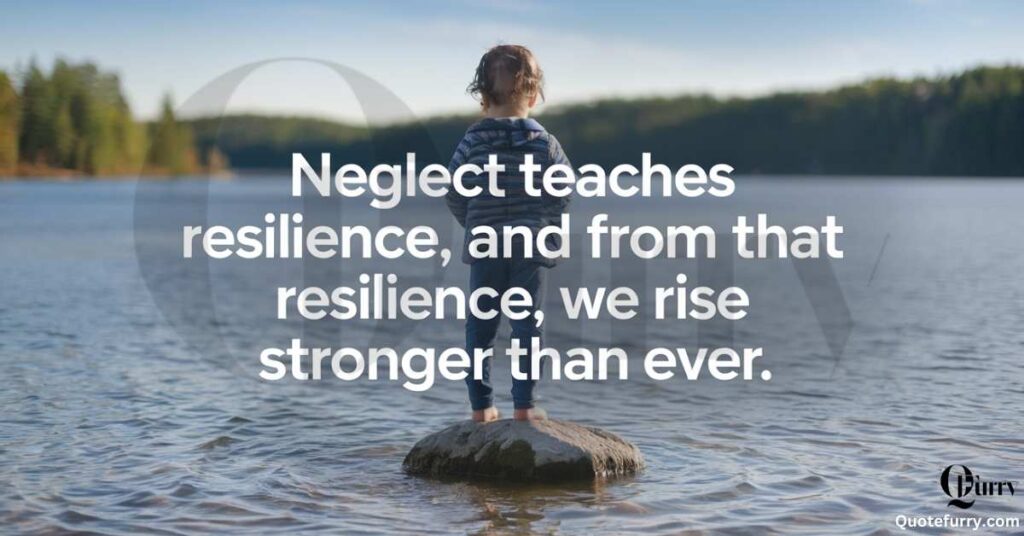 Neglect teaches resilience, and from that resilience, we rise stronger than ever