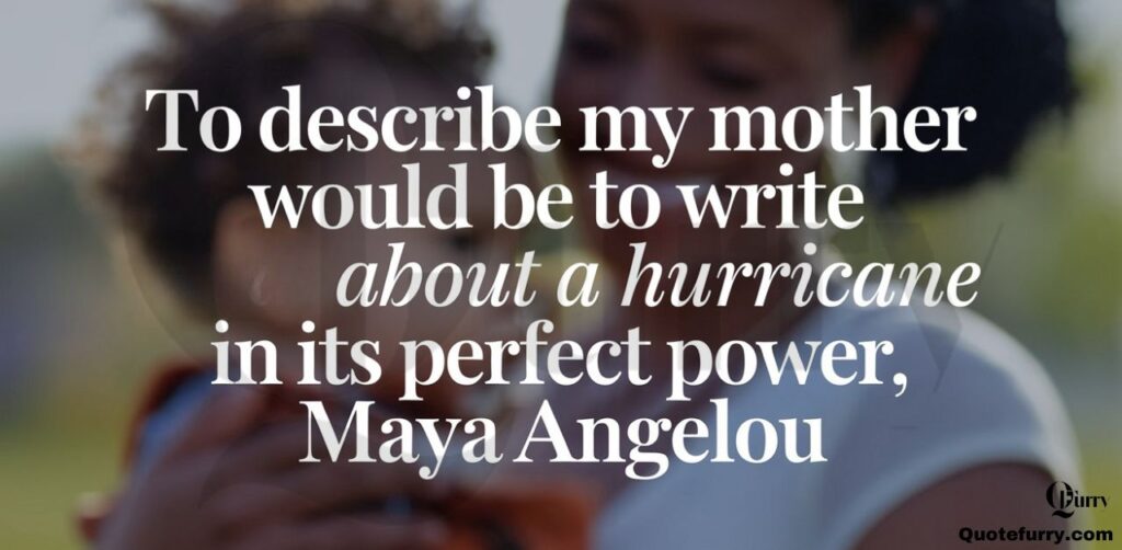 To describe my mother would be to write about a hurricane in its perfect power.", Maya Angelou