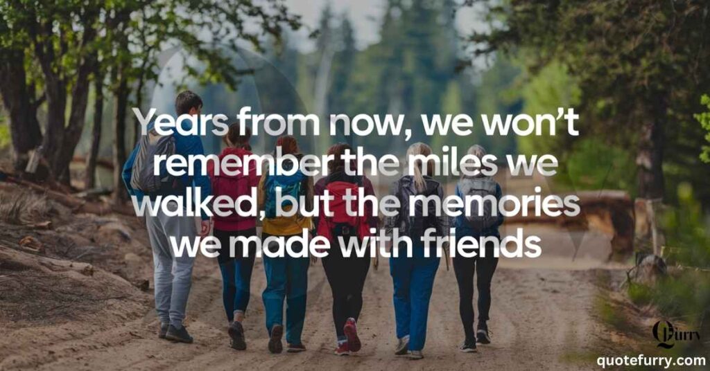 Years from now, we won’t remember the miles we walked, but the memories we made with friends