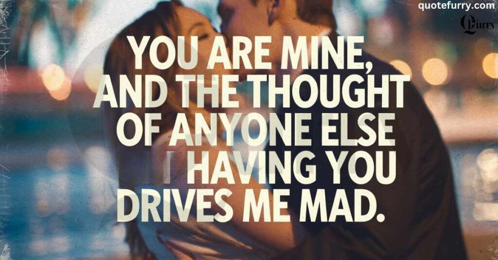 You are mine, and the thought of anyone else having you drives me mad.